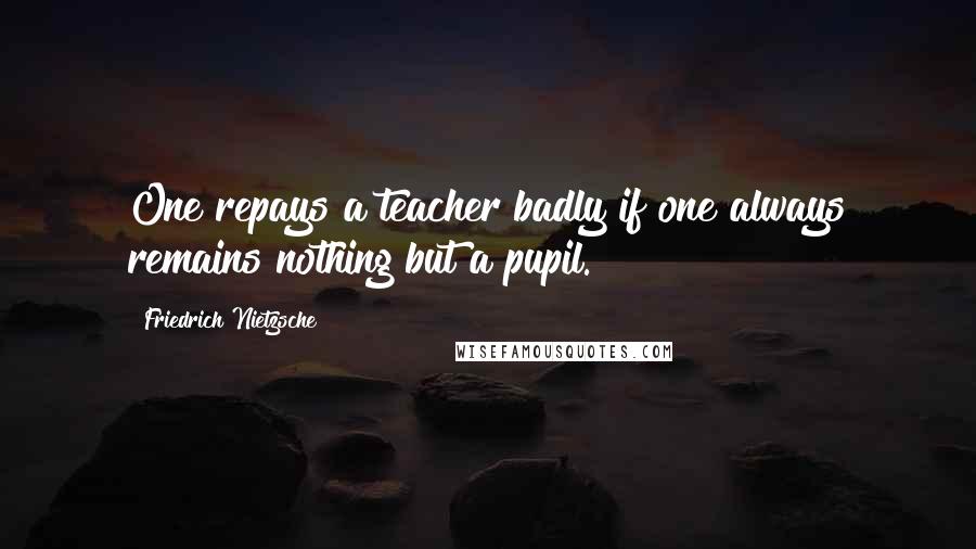 Friedrich Nietzsche Quotes: One repays a teacher badly if one always remains nothing but a pupil.