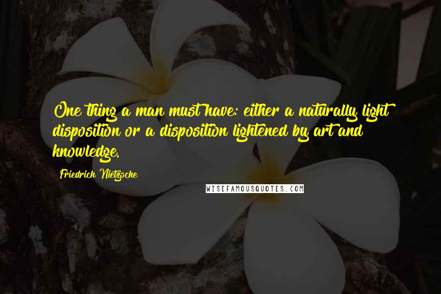 Friedrich Nietzsche Quotes: One thing a man must have: either a naturally light disposition or a disposition lightened by art and knowledge.