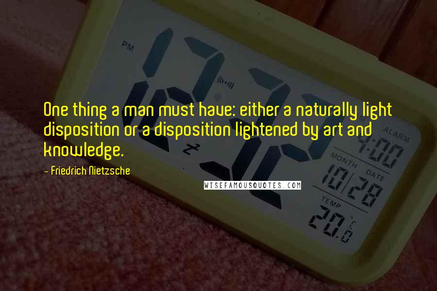 Friedrich Nietzsche Quotes: One thing a man must have: either a naturally light disposition or a disposition lightened by art and knowledge.