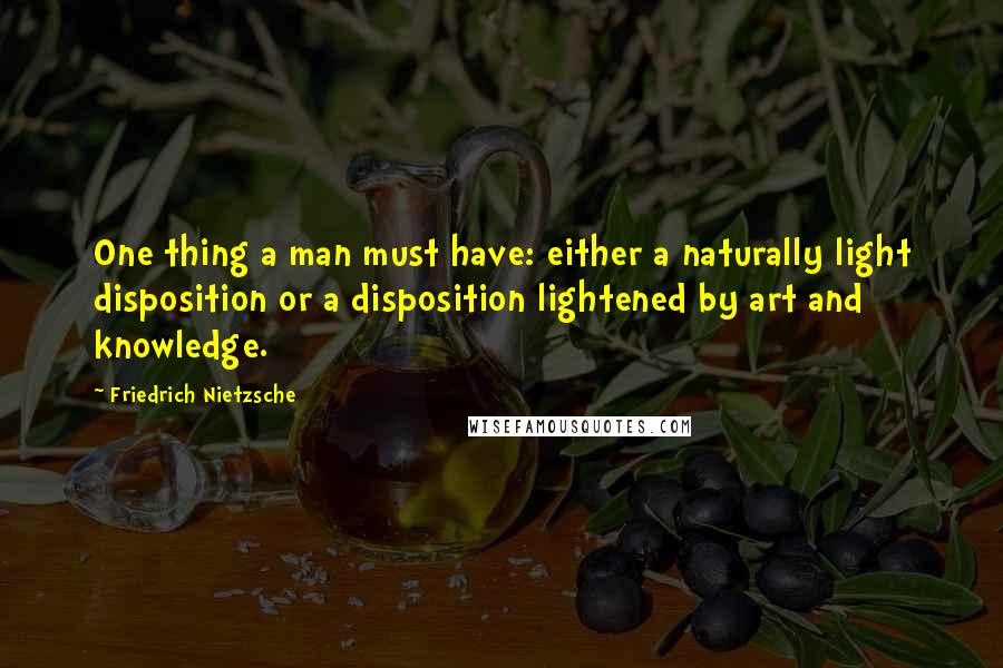 Friedrich Nietzsche Quotes: One thing a man must have: either a naturally light disposition or a disposition lightened by art and knowledge.