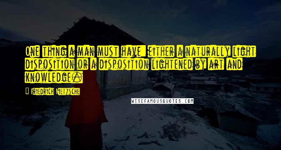 Friedrich Nietzsche Quotes: One thing a man must have: either a naturally light disposition or a disposition lightened by art and knowledge.