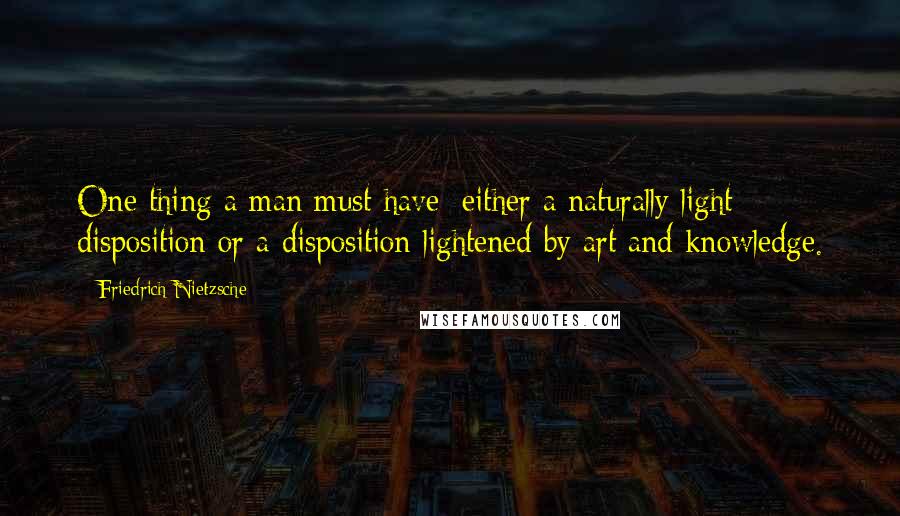 Friedrich Nietzsche Quotes: One thing a man must have: either a naturally light disposition or a disposition lightened by art and knowledge.