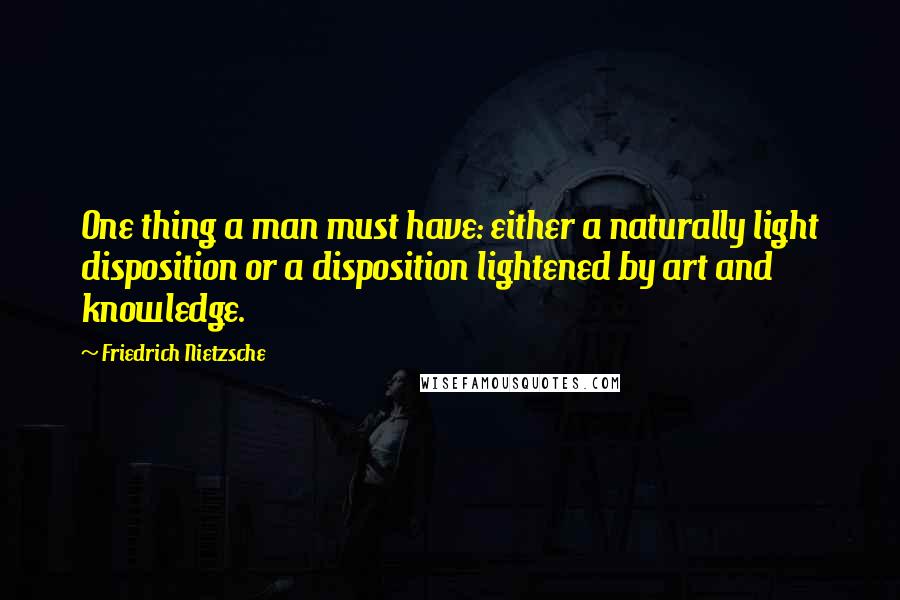 Friedrich Nietzsche Quotes: One thing a man must have: either a naturally light disposition or a disposition lightened by art and knowledge.