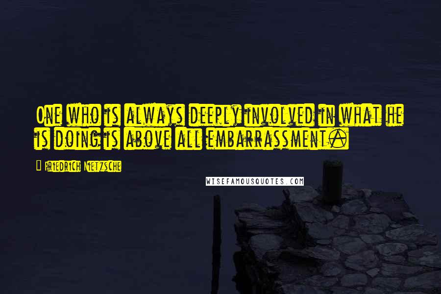 Friedrich Nietzsche Quotes: One who is always deeply involved in what he is doing is above all embarrassment.