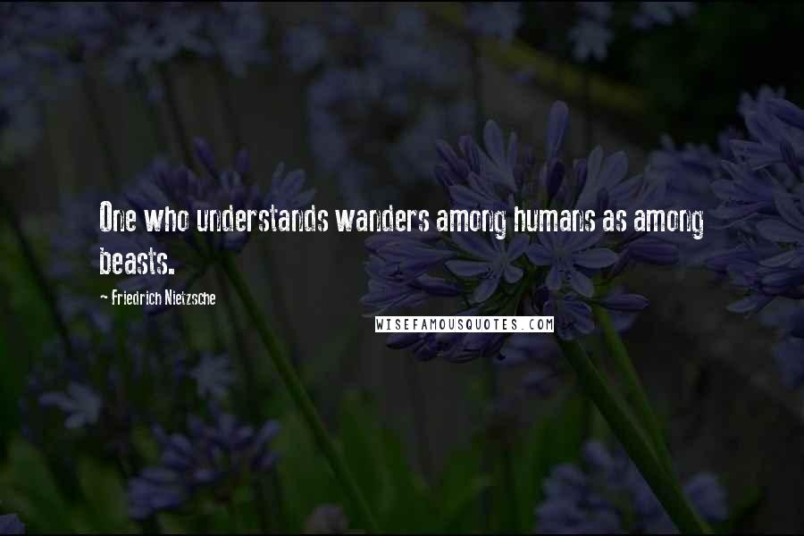 Friedrich Nietzsche Quotes: One who understands wanders among humans as among beasts.