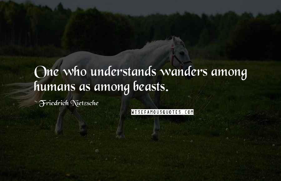 Friedrich Nietzsche Quotes: One who understands wanders among humans as among beasts.