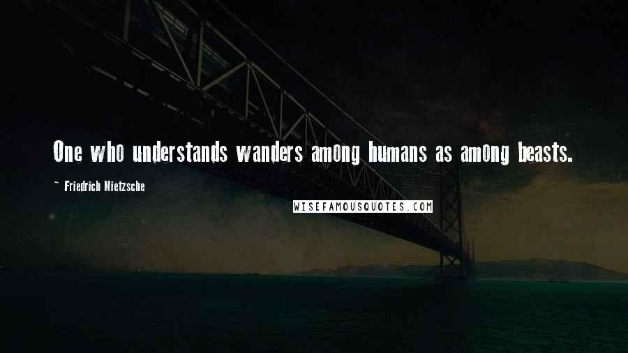 Friedrich Nietzsche Quotes: One who understands wanders among humans as among beasts.