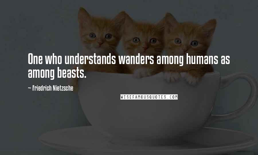 Friedrich Nietzsche Quotes: One who understands wanders among humans as among beasts.