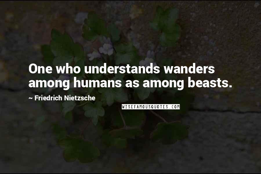 Friedrich Nietzsche Quotes: One who understands wanders among humans as among beasts.