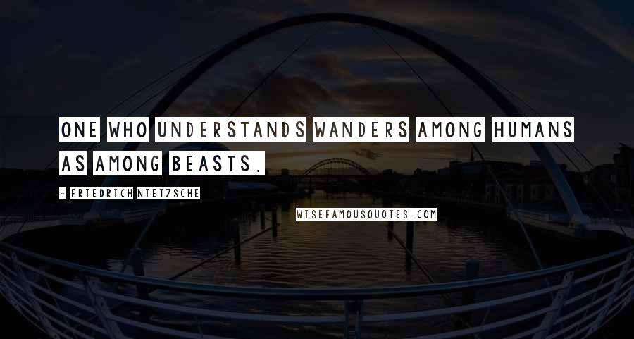 Friedrich Nietzsche Quotes: One who understands wanders among humans as among beasts.