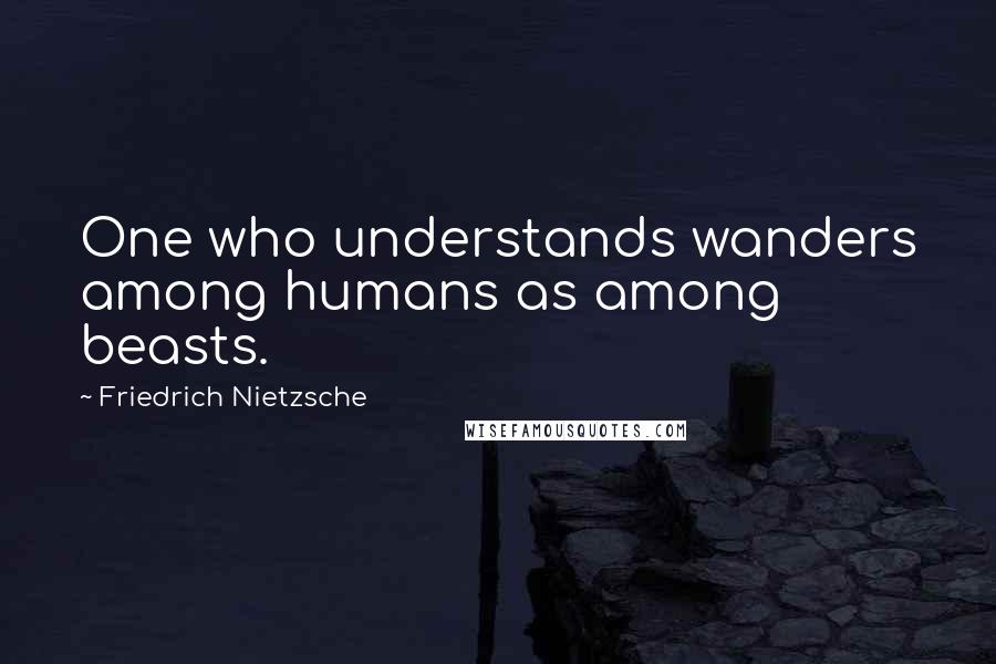 Friedrich Nietzsche Quotes: One who understands wanders among humans as among beasts.