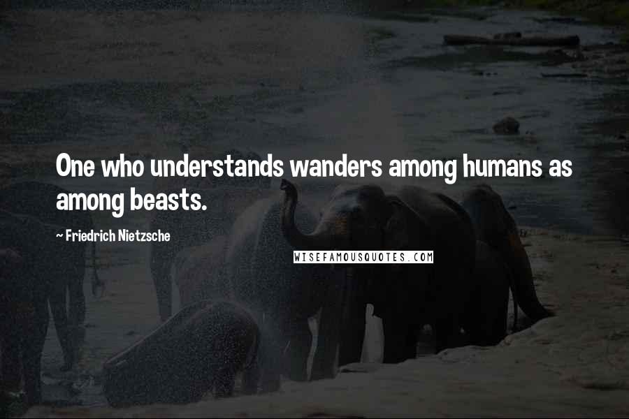 Friedrich Nietzsche Quotes: One who understands wanders among humans as among beasts.