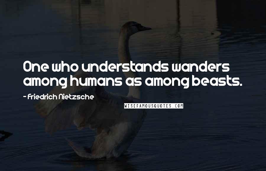 Friedrich Nietzsche Quotes: One who understands wanders among humans as among beasts.