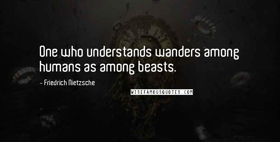 Friedrich Nietzsche Quotes: One who understands wanders among humans as among beasts.