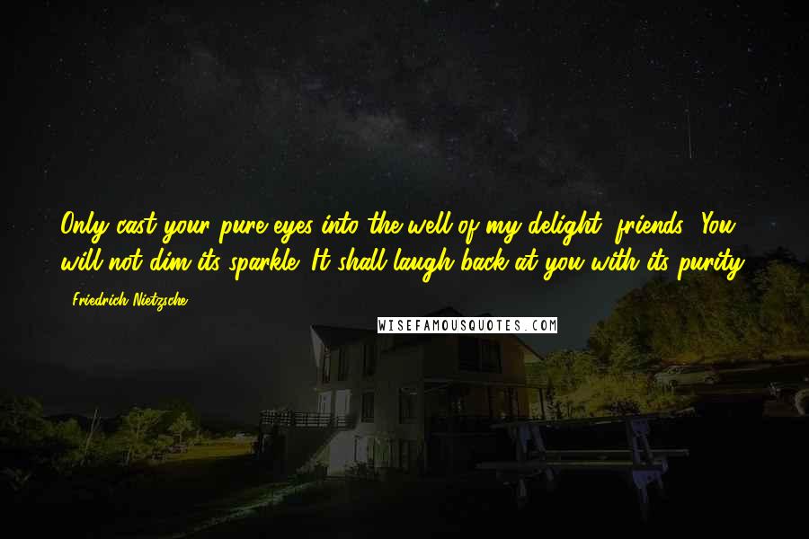 Friedrich Nietzsche Quotes: Only cast your pure eyes into the well of my delight, friends! You will not dim its sparkle! It shall laugh back at you with its purity.