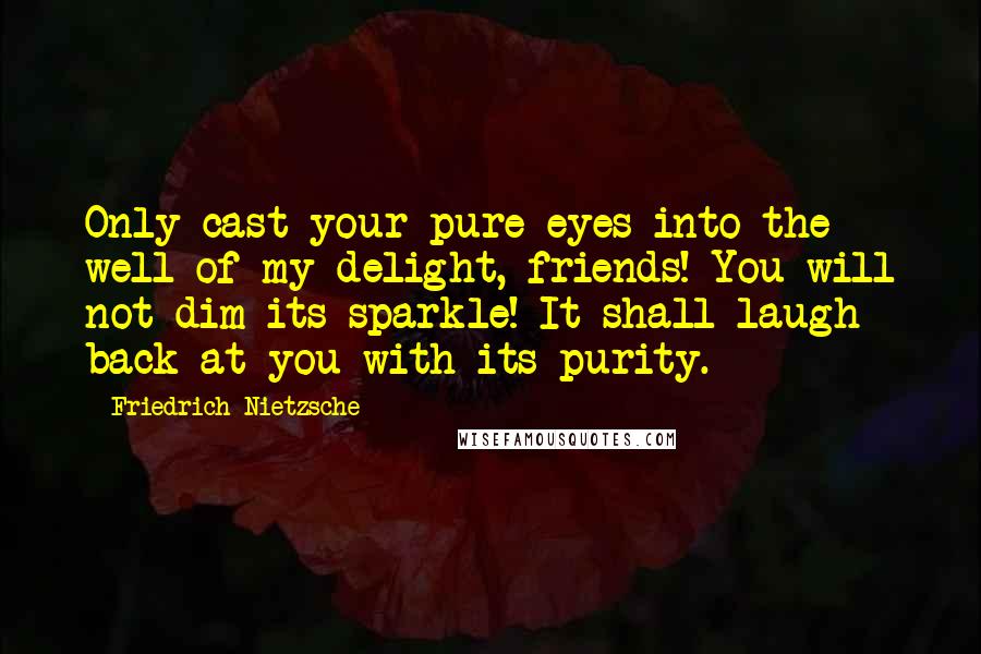 Friedrich Nietzsche Quotes: Only cast your pure eyes into the well of my delight, friends! You will not dim its sparkle! It shall laugh back at you with its purity.