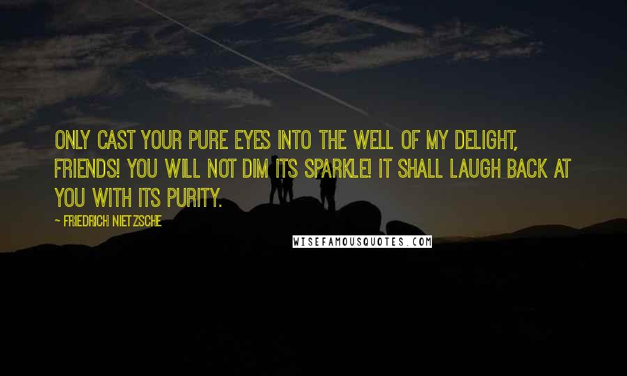 Friedrich Nietzsche Quotes: Only cast your pure eyes into the well of my delight, friends! You will not dim its sparkle! It shall laugh back at you with its purity.