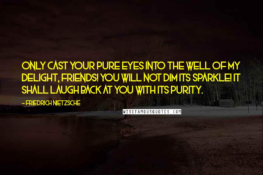 Friedrich Nietzsche Quotes: Only cast your pure eyes into the well of my delight, friends! You will not dim its sparkle! It shall laugh back at you with its purity.