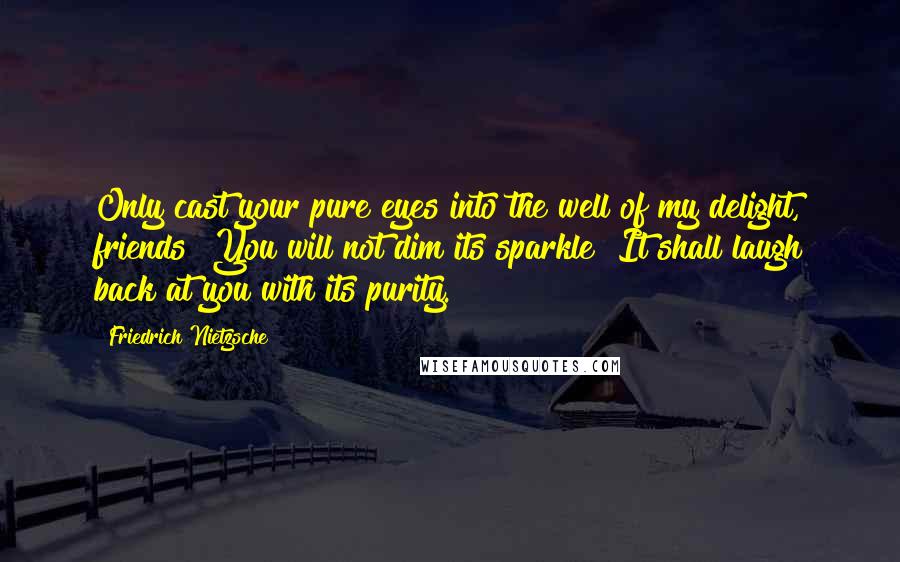 Friedrich Nietzsche Quotes: Only cast your pure eyes into the well of my delight, friends! You will not dim its sparkle! It shall laugh back at you with its purity.