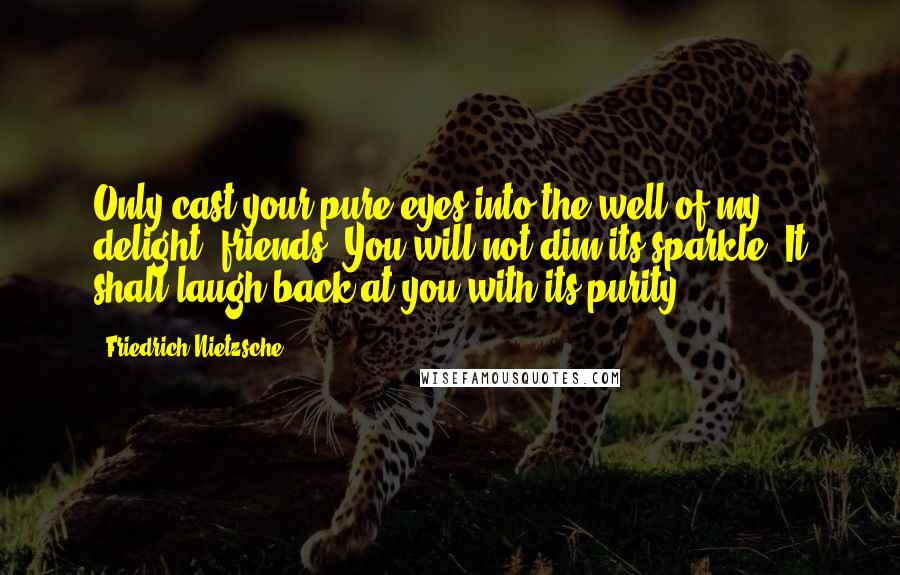 Friedrich Nietzsche Quotes: Only cast your pure eyes into the well of my delight, friends! You will not dim its sparkle! It shall laugh back at you with its purity.
