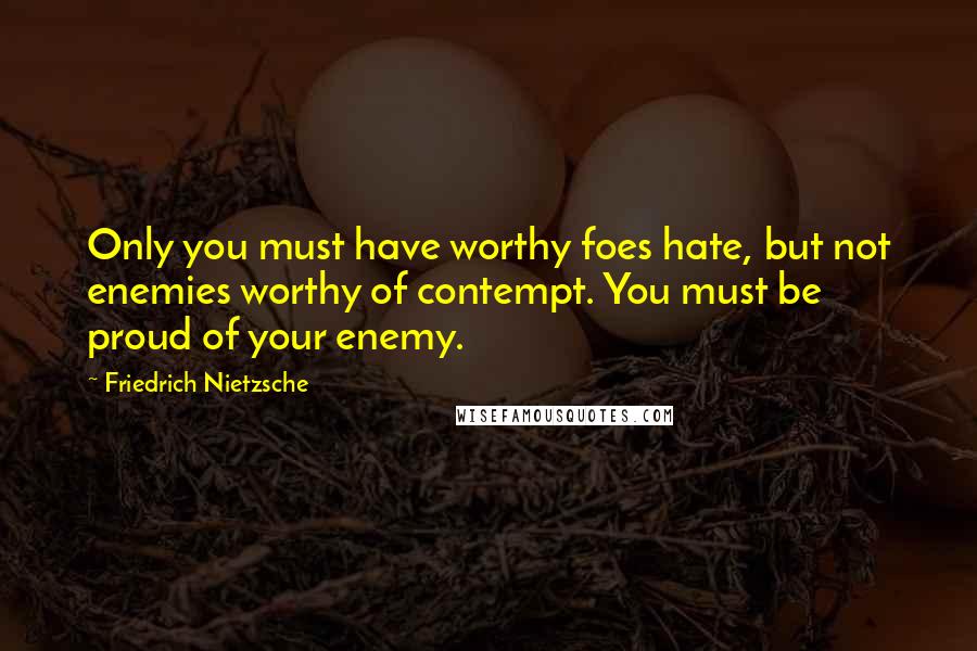 Friedrich Nietzsche Quotes: Only you must have worthy foes hate, but not enemies worthy of contempt. You must be proud of your enemy.