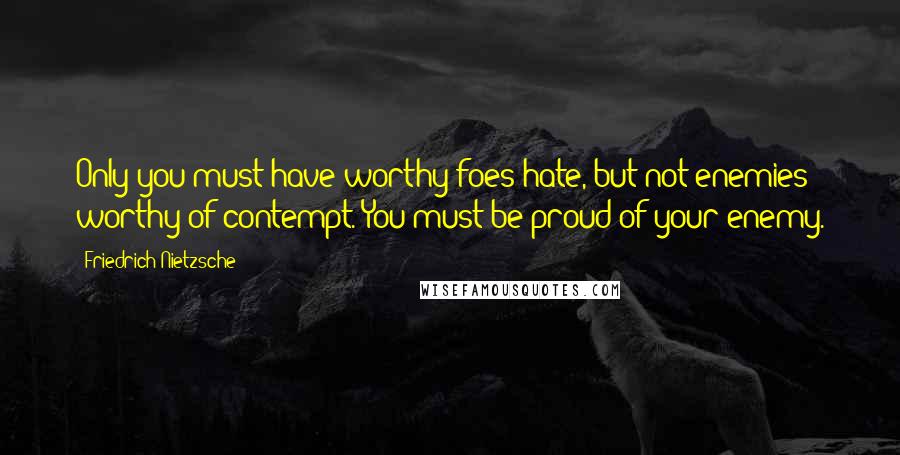 Friedrich Nietzsche Quotes: Only you must have worthy foes hate, but not enemies worthy of contempt. You must be proud of your enemy.