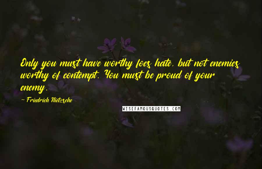 Friedrich Nietzsche Quotes: Only you must have worthy foes hate, but not enemies worthy of contempt. You must be proud of your enemy.