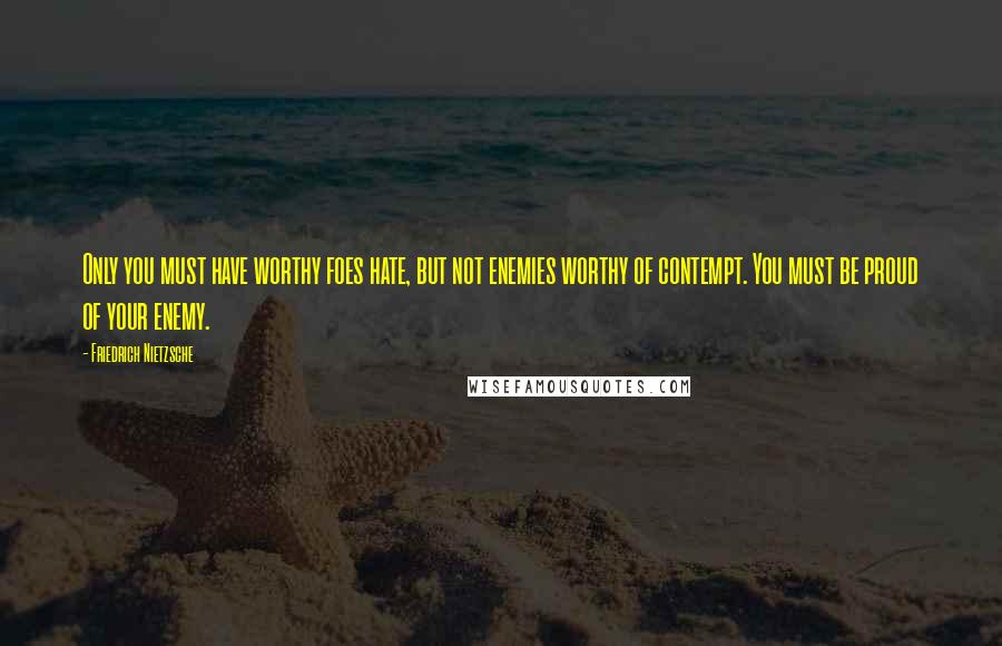 Friedrich Nietzsche Quotes: Only you must have worthy foes hate, but not enemies worthy of contempt. You must be proud of your enemy.