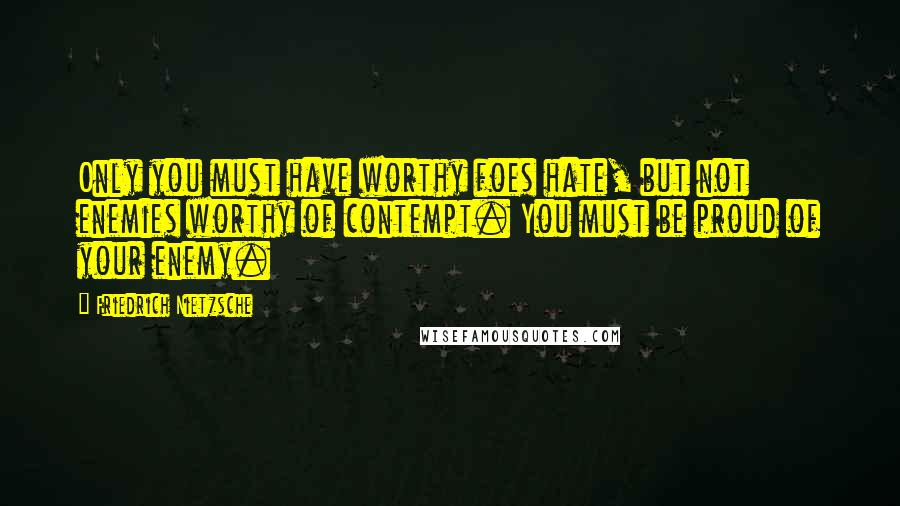 Friedrich Nietzsche Quotes: Only you must have worthy foes hate, but not enemies worthy of contempt. You must be proud of your enemy.