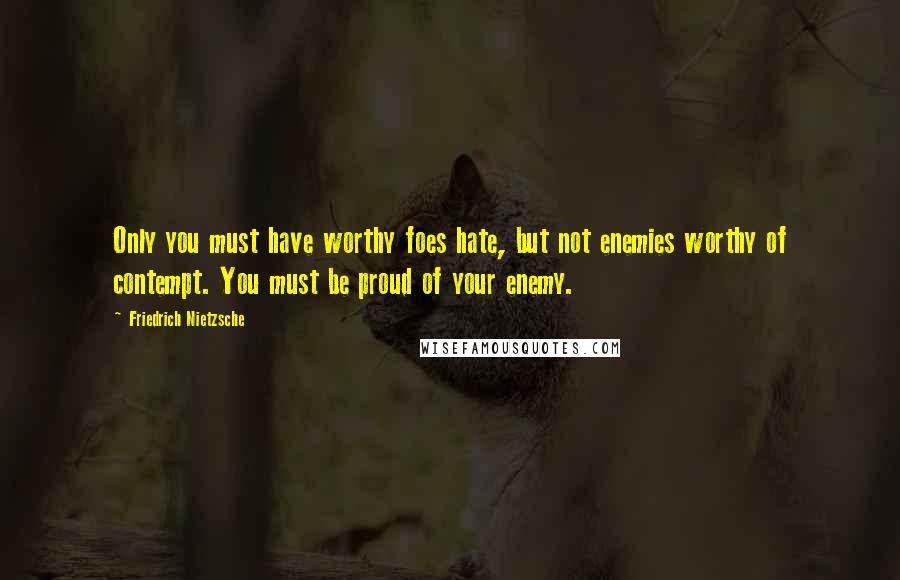 Friedrich Nietzsche Quotes: Only you must have worthy foes hate, but not enemies worthy of contempt. You must be proud of your enemy.