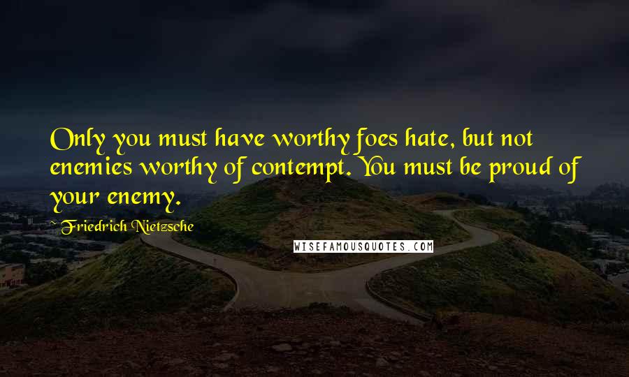 Friedrich Nietzsche Quotes: Only you must have worthy foes hate, but not enemies worthy of contempt. You must be proud of your enemy.