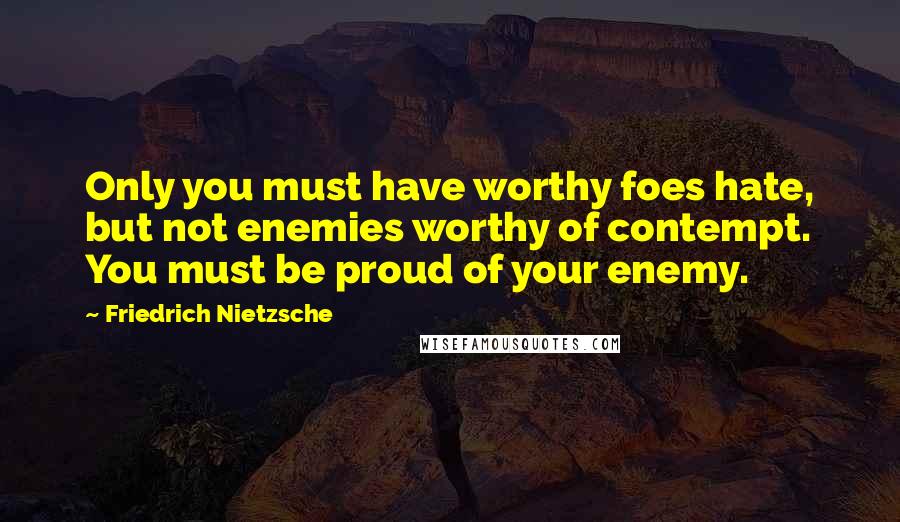 Friedrich Nietzsche Quotes: Only you must have worthy foes hate, but not enemies worthy of contempt. You must be proud of your enemy.