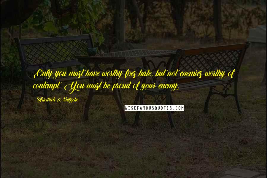 Friedrich Nietzsche Quotes: Only you must have worthy foes hate, but not enemies worthy of contempt. You must be proud of your enemy.