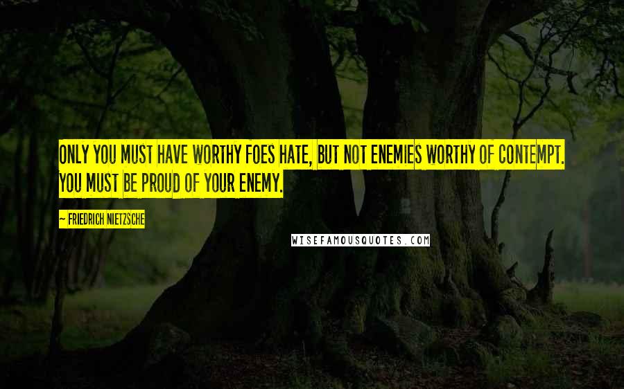 Friedrich Nietzsche Quotes: Only you must have worthy foes hate, but not enemies worthy of contempt. You must be proud of your enemy.