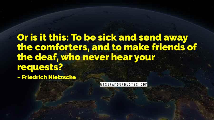 Friedrich Nietzsche Quotes: Or is it this: To be sick and send away the comforters, and to make friends of the deaf, who never hear your requests?