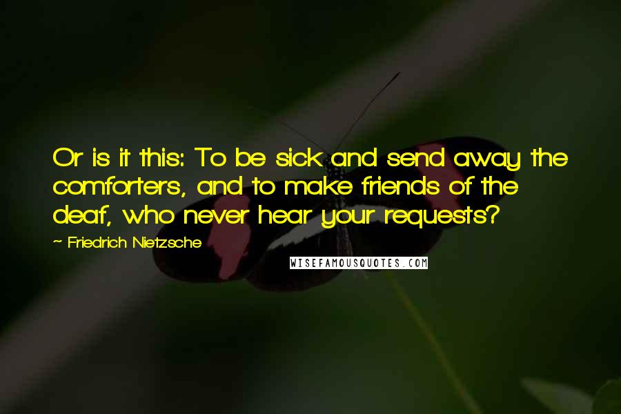 Friedrich Nietzsche Quotes: Or is it this: To be sick and send away the comforters, and to make friends of the deaf, who never hear your requests?