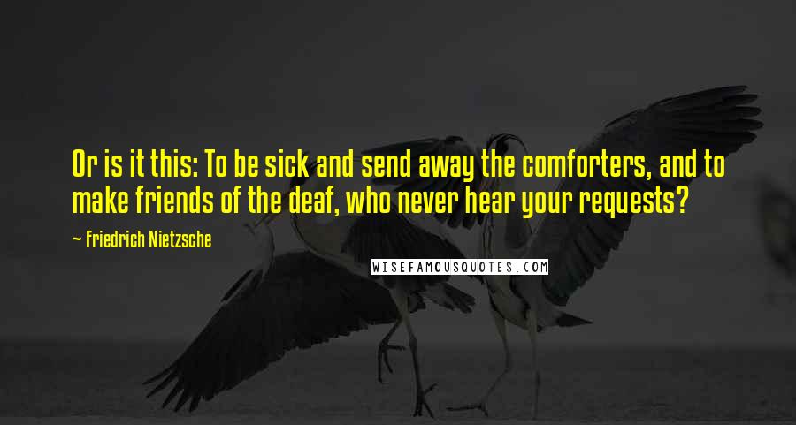 Friedrich Nietzsche Quotes: Or is it this: To be sick and send away the comforters, and to make friends of the deaf, who never hear your requests?