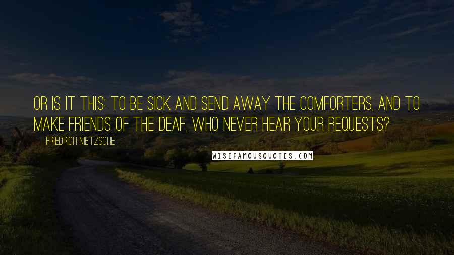 Friedrich Nietzsche Quotes: Or is it this: To be sick and send away the comforters, and to make friends of the deaf, who never hear your requests?