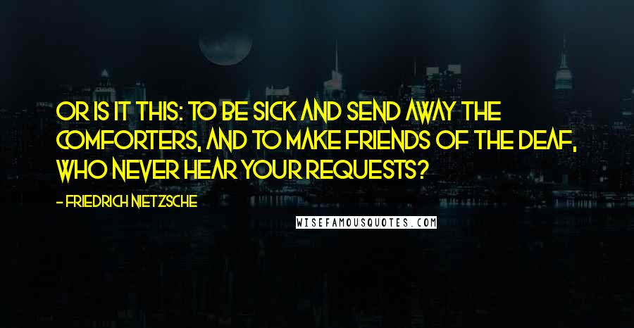 Friedrich Nietzsche Quotes: Or is it this: To be sick and send away the comforters, and to make friends of the deaf, who never hear your requests?