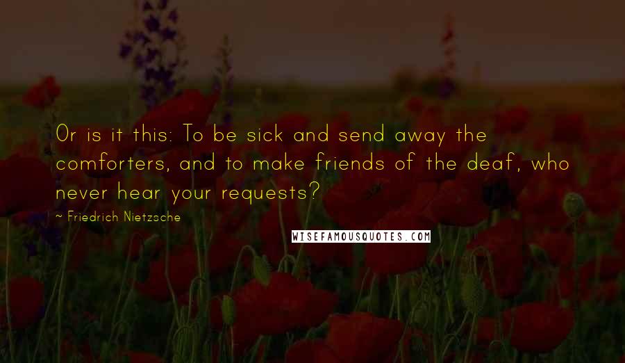 Friedrich Nietzsche Quotes: Or is it this: To be sick and send away the comforters, and to make friends of the deaf, who never hear your requests?