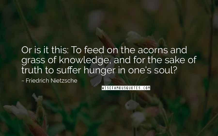 Friedrich Nietzsche Quotes: Or is it this: To feed on the acorns and grass of knowledge, and for the sake of truth to suffer hunger in one's soul?