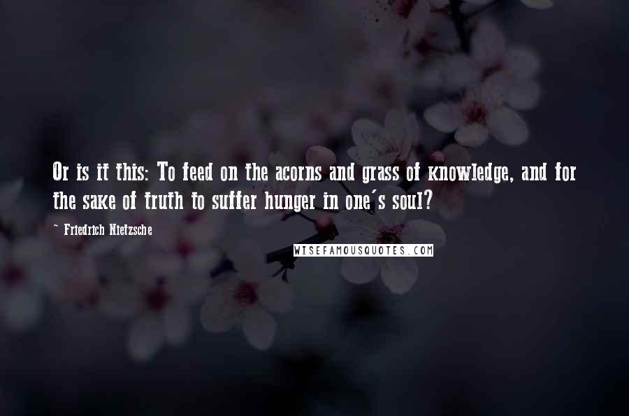 Friedrich Nietzsche Quotes: Or is it this: To feed on the acorns and grass of knowledge, and for the sake of truth to suffer hunger in one's soul?