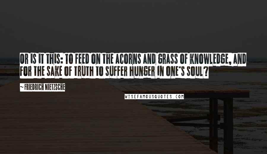 Friedrich Nietzsche Quotes: Or is it this: To feed on the acorns and grass of knowledge, and for the sake of truth to suffer hunger in one's soul?