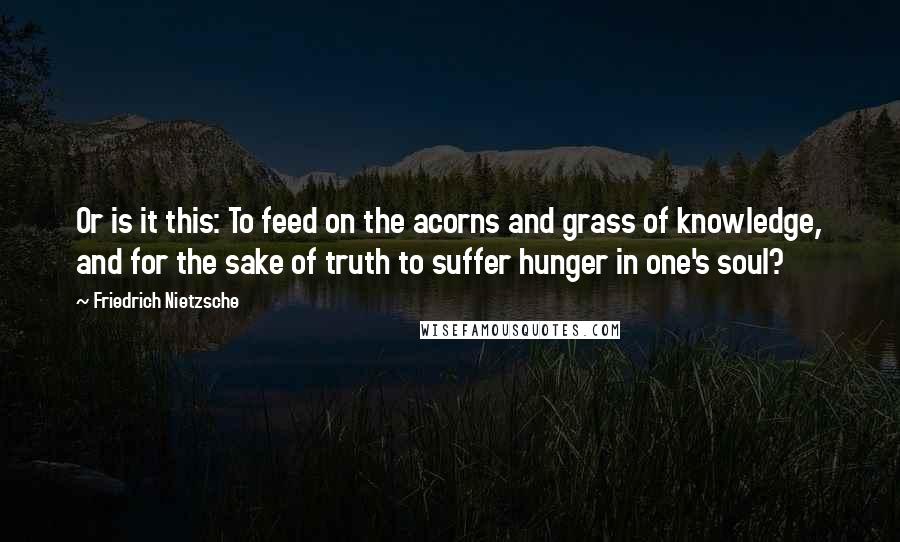 Friedrich Nietzsche Quotes: Or is it this: To feed on the acorns and grass of knowledge, and for the sake of truth to suffer hunger in one's soul?