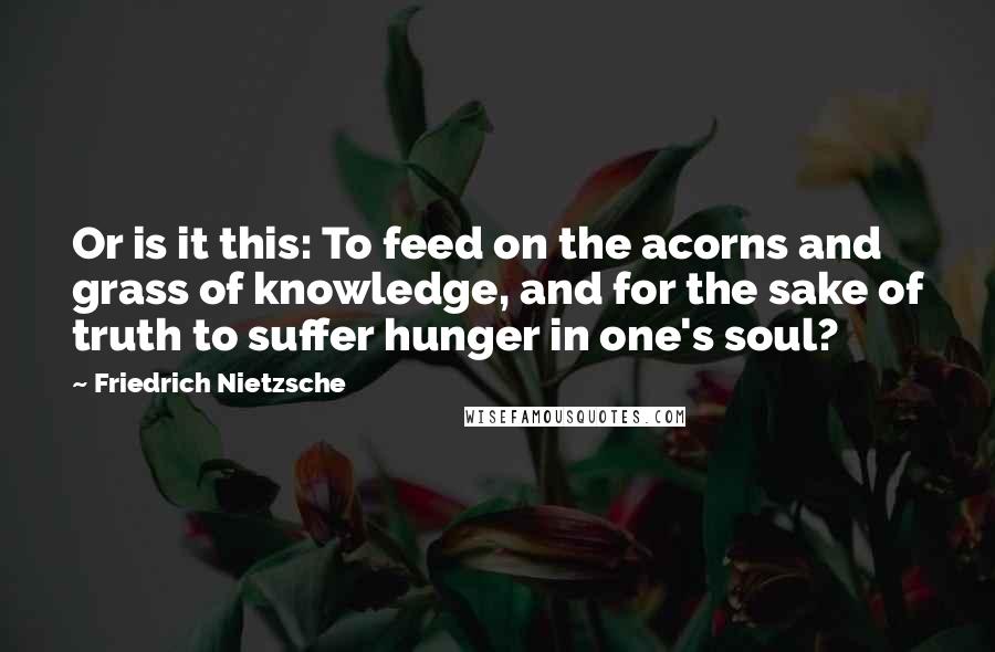 Friedrich Nietzsche Quotes: Or is it this: To feed on the acorns and grass of knowledge, and for the sake of truth to suffer hunger in one's soul?