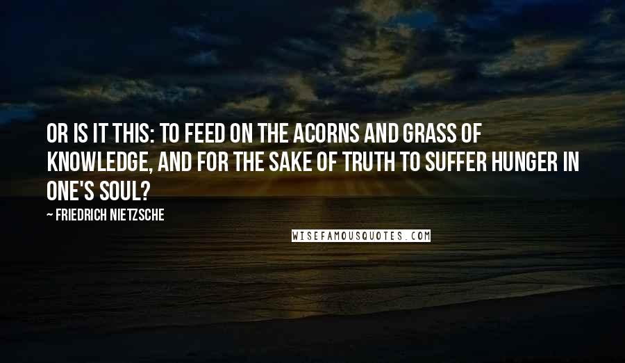 Friedrich Nietzsche Quotes: Or is it this: To feed on the acorns and grass of knowledge, and for the sake of truth to suffer hunger in one's soul?