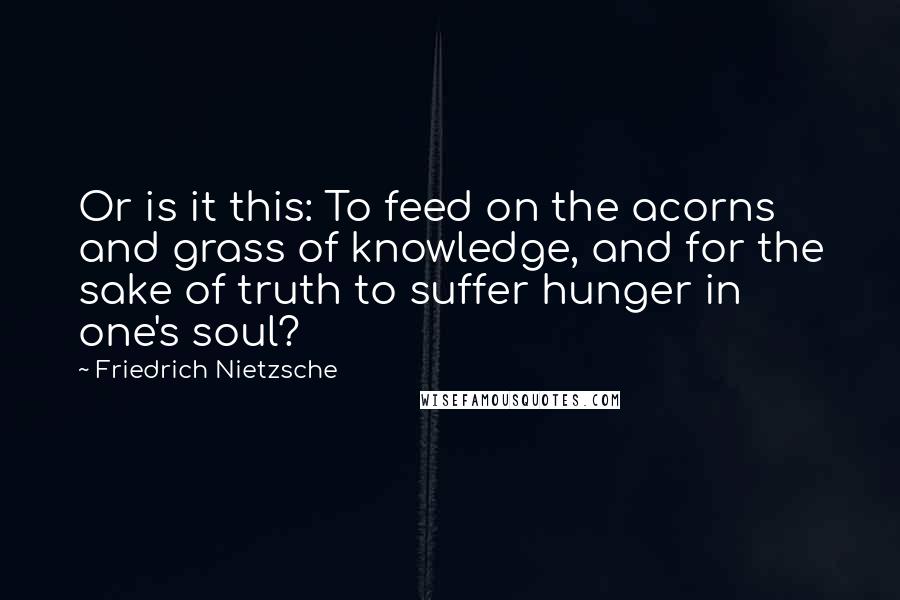 Friedrich Nietzsche Quotes: Or is it this: To feed on the acorns and grass of knowledge, and for the sake of truth to suffer hunger in one's soul?