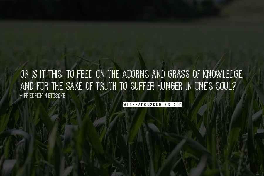 Friedrich Nietzsche Quotes: Or is it this: To feed on the acorns and grass of knowledge, and for the sake of truth to suffer hunger in one's soul?