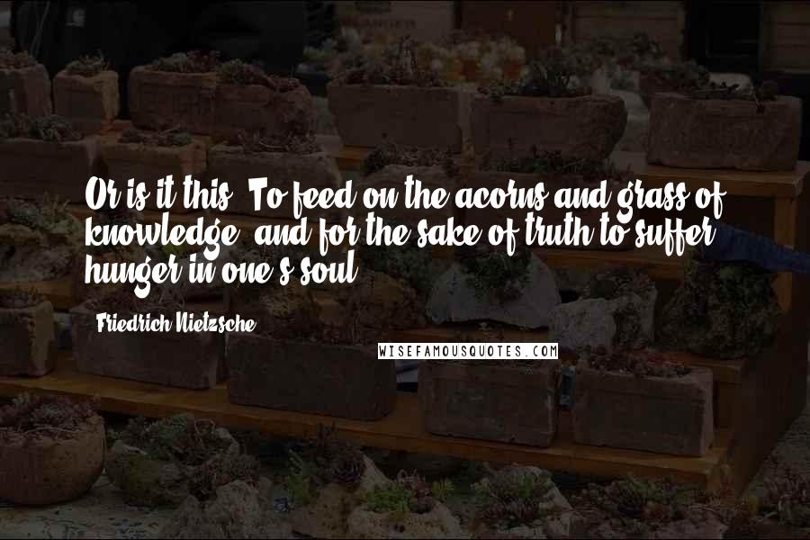 Friedrich Nietzsche Quotes: Or is it this: To feed on the acorns and grass of knowledge, and for the sake of truth to suffer hunger in one's soul?