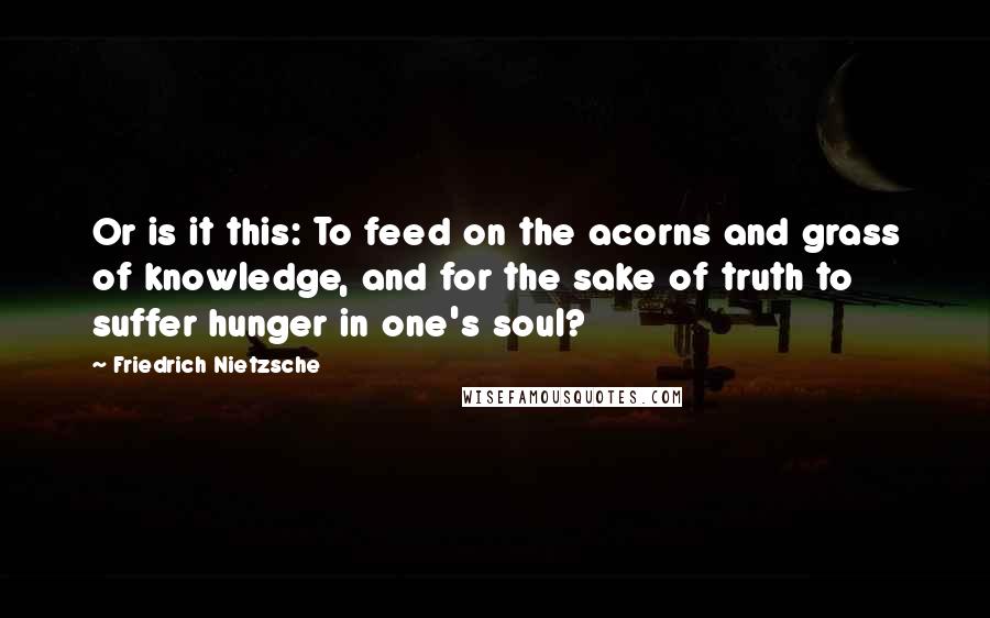 Friedrich Nietzsche Quotes: Or is it this: To feed on the acorns and grass of knowledge, and for the sake of truth to suffer hunger in one's soul?